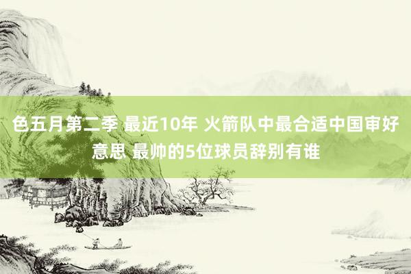 色五月第二季 最近10年 火箭队中最合适中国审好意思 最帅的5位球员辞别有谁