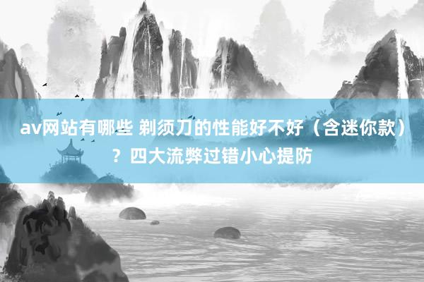 av网站有哪些 剃须刀的性能好不好（含迷你款）？四大流弊过错小心提防