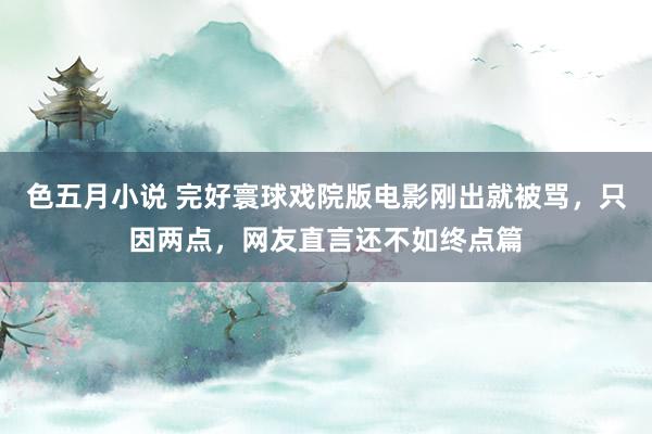 色五月小说 完好寰球戏院版电影刚出就被骂，只因两点，网友直言还不如终点篇