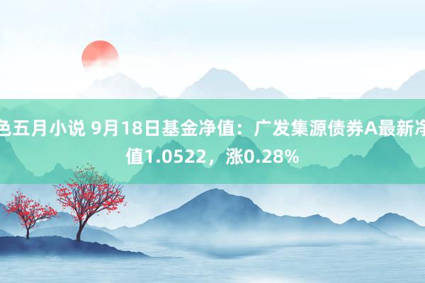 色五月小说 9月18日基金净值：广发集源债券A最新净值1.0522，涨0.28%