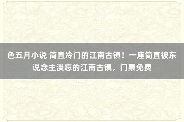 色五月小说 简直冷门的江南古镇！一座简直被东说念主淡忘的江南古镇，门票免费