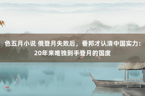 色五月小说 俄登月失败后，番邦才认清中国实力：20年来唯独到手登月的国度