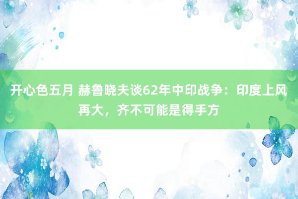 开心色五月 赫鲁晓夫谈62年中印战争：印度上风再大，齐不可能是得手方