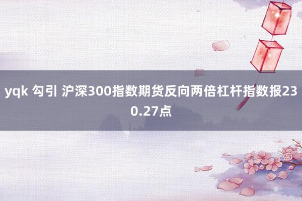 yqk 勾引 沪深300指数期货反向两倍杠杆指数报230.27点