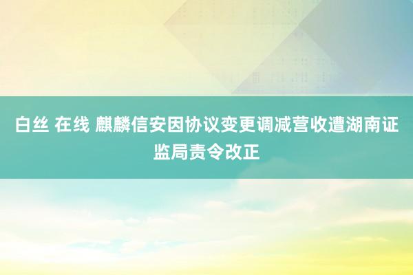 白丝 在线 麒麟信安因协议变更调减营收遭湖南证监局责令改正