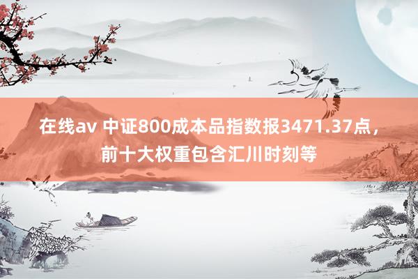 在线av 中证800成本品指数报3471.37点，前十大权重包含汇川时刻等