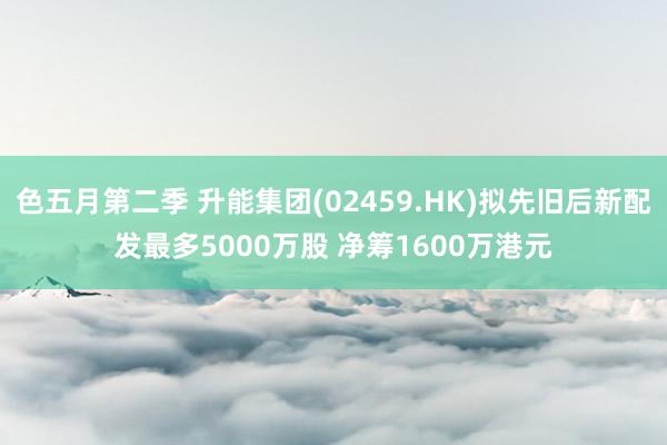 色五月第二季 升能集团(02459.HK)拟先旧后新配发最多5000万股 净筹1600万港元