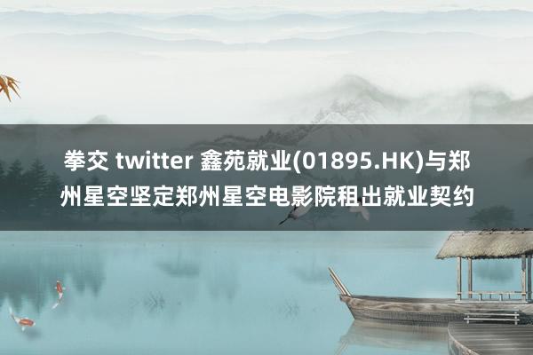 拳交 twitter 鑫苑就业(01895.HK)与郑州星空坚定郑州星空电影院租出就业契约