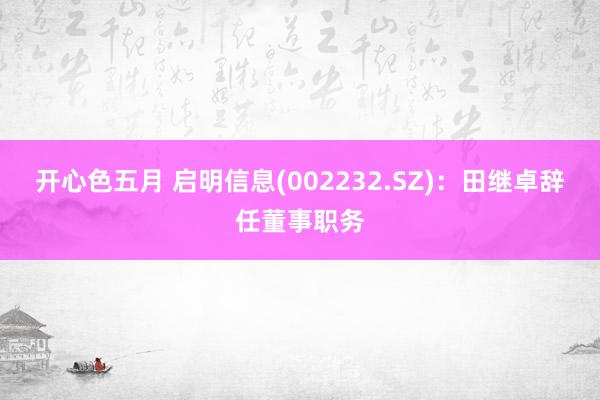 开心色五月 启明信息(002232.SZ)：田继卓辞任董事职务