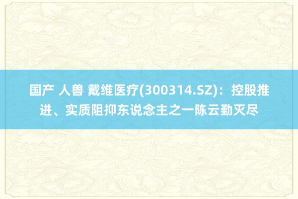 国产 人兽 戴维医疗(300314.SZ)：控股推进、实质阻抑东说念主之一陈云勤灭尽