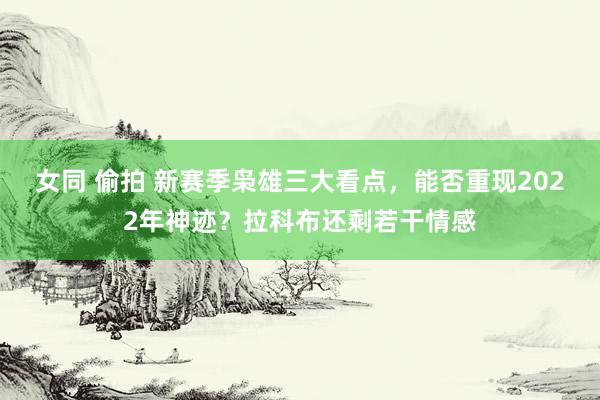 女同 偷拍 新赛季枭雄三大看点，能否重现2022年神迹？拉科布还剩若干情感