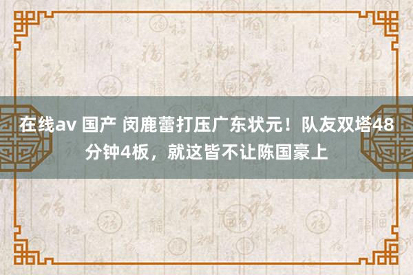 在线av 国产 闵鹿蕾打压广东状元！队友双塔48分钟4板，就这皆不让陈国豪上