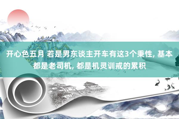 开心色五月 若是男东谈主开车有这3个秉性， 基本都是老司机， 都是机灵训戒的累积