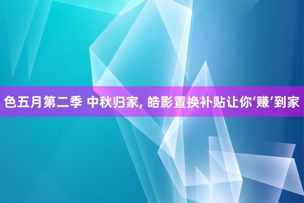 色五月第二季 中秋归家， 皓影置换补贴让你‘赚’到家