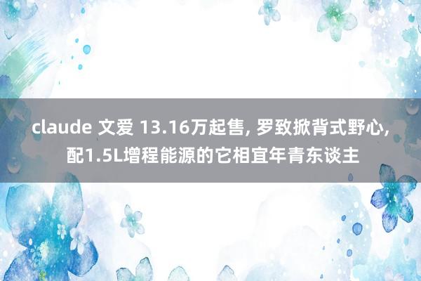 claude 文爱 13.16万起售， 罗致掀背式野心， 配1.5L增程能源的它相宜年青东谈主