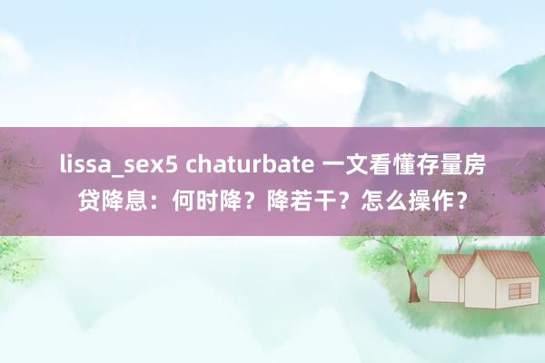 lissa_sex5 chaturbate 一文看懂存量房贷降息：何时降？降若干？怎么操作？