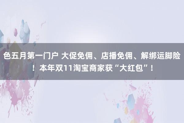 色五月第一门户 大促免佣、店播免佣、解绑运脚险！本年双11淘宝商家获“大红包”！