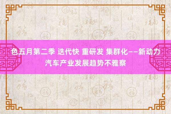 色五月第二季 迭代快 重研发 集群化——新动力汽车产业发展趋势不雅察