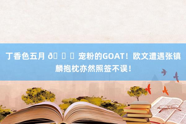 丁香色五月 👍宠粉的GOAT！欧文遭遇张镇麟抱枕亦然照签不误！