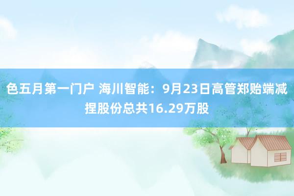 色五月第一门户 海川智能：9月23日高管郑贻端减捏股份总共16.29万股