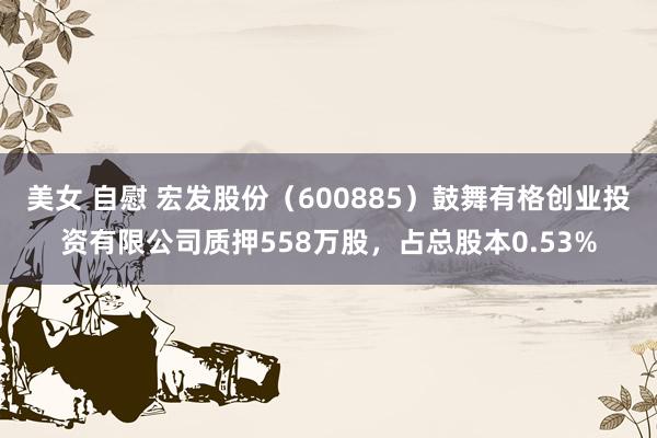 美女 自慰 宏发股份（600885）鼓舞有格创业投资有限公司质押558万股，占总股本0.53%