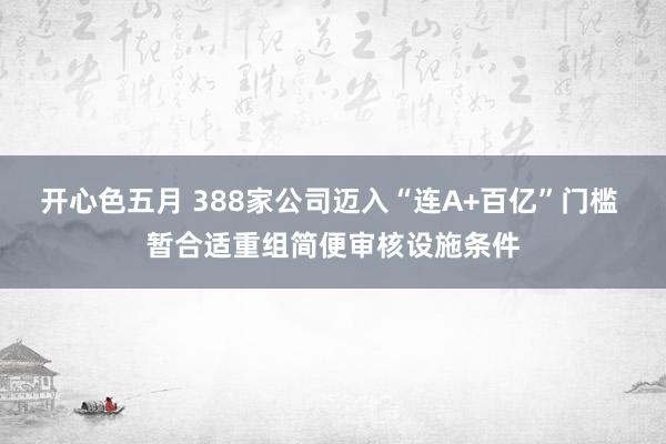 开心色五月 388家公司迈入“连A+百亿”门槛 暂合适重组简便审核设施条件