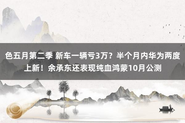 色五月第二季 新车一辆亏3万？半个月内华为两度上新！余承东还表现纯血鸿蒙10月公测