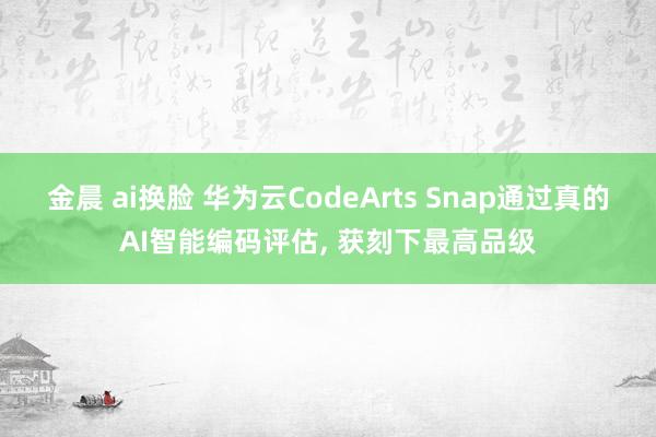 金晨 ai换脸 华为云CodeArts Snap通过真的AI智能编码评估， 获刻下最高品级