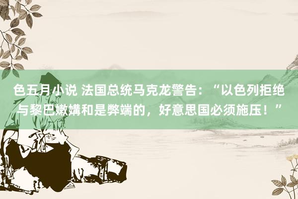 色五月小说 法国总统马克龙警告：“以色列拒绝与黎巴嫩媾和是弊端的，好意思国必须施压！”