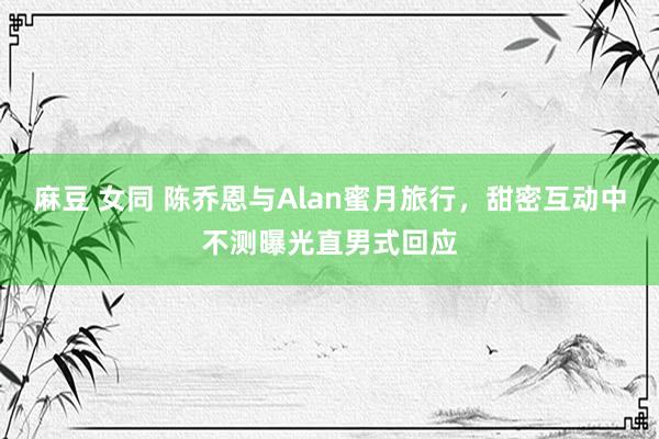 麻豆 女同 陈乔恩与Alan蜜月旅行，甜密互动中不测曝光直男式回应