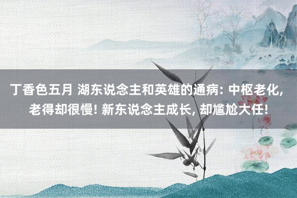 丁香色五月 湖东说念主和英雄的通病: 中枢老化， 老得却很慢! 新东说念主成长， 却尴尬大任!