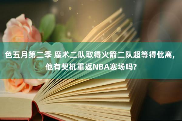 色五月第二季 魔术二队取得火箭二队超等得仳离， 他有契机重返NBA赛场吗?