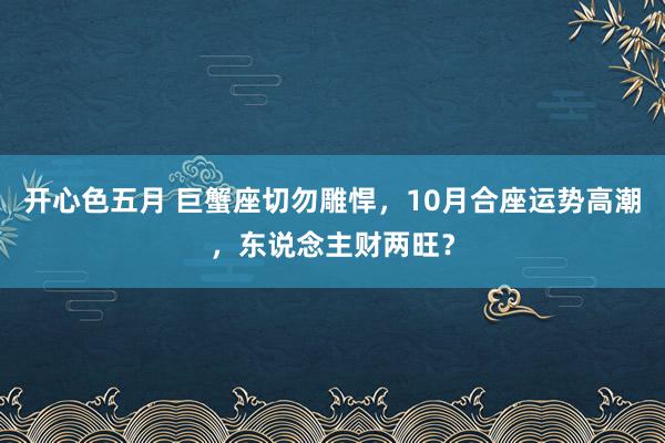 开心色五月 巨蟹座切勿雕悍，10月合座运势高潮，东说念主财两旺？