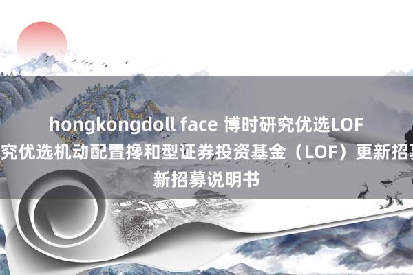 hongkongdoll face 博时研究优选LOF: 博时研究优选机动配置搀和型证券投资基金（LOF）更新招募说明书