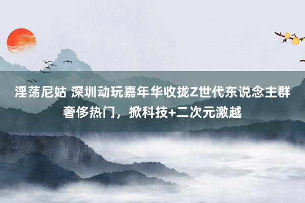 淫荡尼姑 深圳动玩嘉年华收拢Z世代东说念主群奢侈热门，掀科技+二次元激越