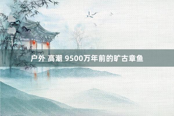 户外 高潮 9500万年前的旷古章鱼