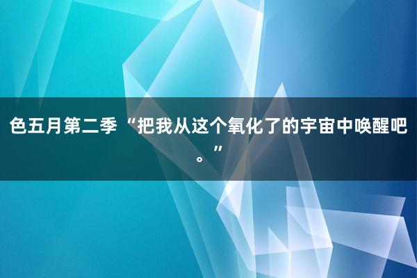 色五月第二季 “把我从这个氧化了的宇宙中唤醒吧。”