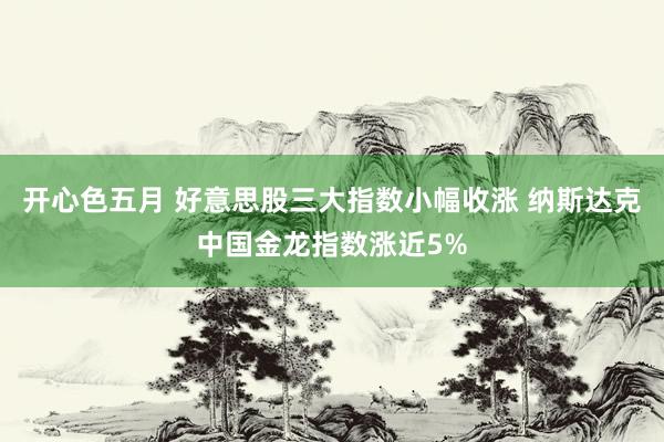 开心色五月 好意思股三大指数小幅收涨 纳斯达克中国金龙指数涨近5%