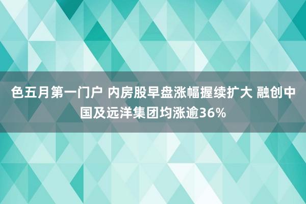 色五月第一门户 内房股早盘涨幅握续扩大 融创中国及远洋集团均涨逾36%