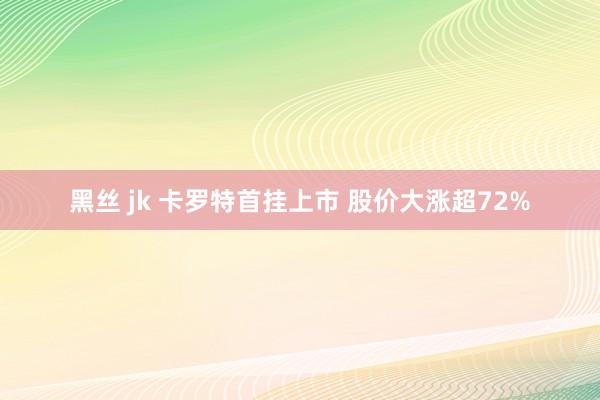 黑丝 jk 卡罗特首挂上市 股价大涨超72%