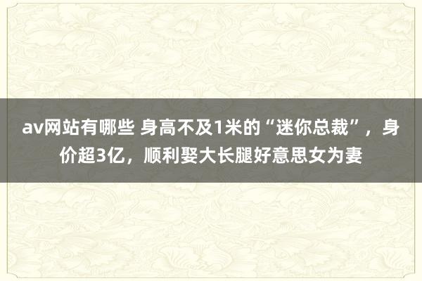 av网站有哪些 身高不及1米的“迷你总裁”，身价超3亿，顺利娶大长腿好意思女为妻