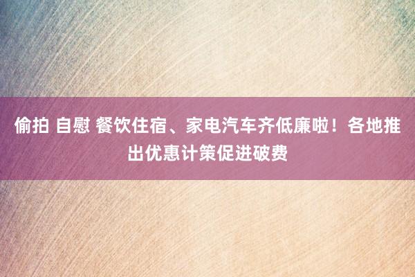 偷拍 自慰 餐饮住宿、家电汽车齐低廉啦！各地推出优惠计策促进破费