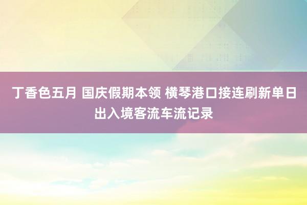 丁香色五月 国庆假期本领 横琴港口接连刷新单日出入境客流车流记录