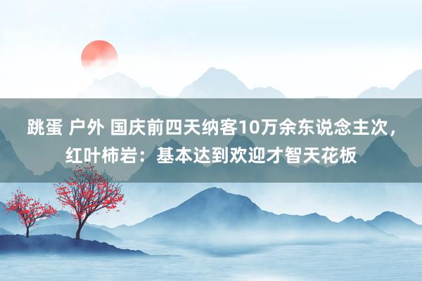 跳蛋 户外 国庆前四天纳客10万余东说念主次，红叶柿岩：基本达到欢迎才智天花板