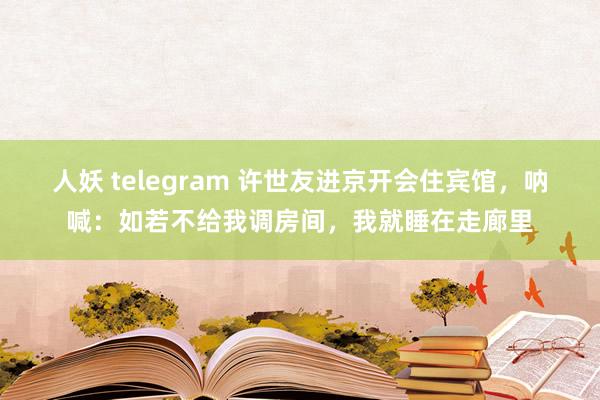 人妖 telegram 许世友进京开会住宾馆，呐喊：如若不给我调房间，我就睡在走廊里