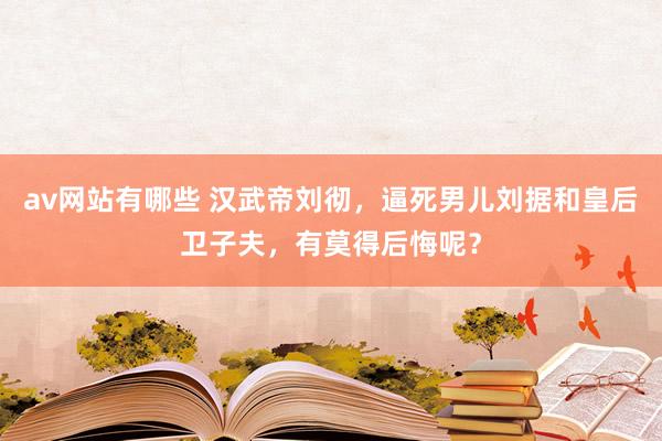 av网站有哪些 汉武帝刘彻，逼死男儿刘据和皇后卫子夫，有莫得后悔呢？