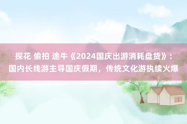 探花 偷拍 途牛《2024国庆出游消耗盘货》：国内长线游主导国庆假期，传统文化游执续火爆