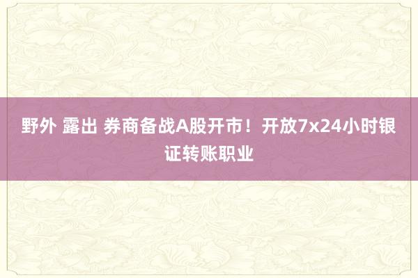 野外 露出 券商备战A股开市！开放7x24小时银证转账职业