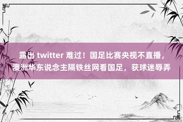 露出 twitter 难过！国足比赛央视不直播，澳洲华东说念主隔铁丝网看国足，获球迷辱弄