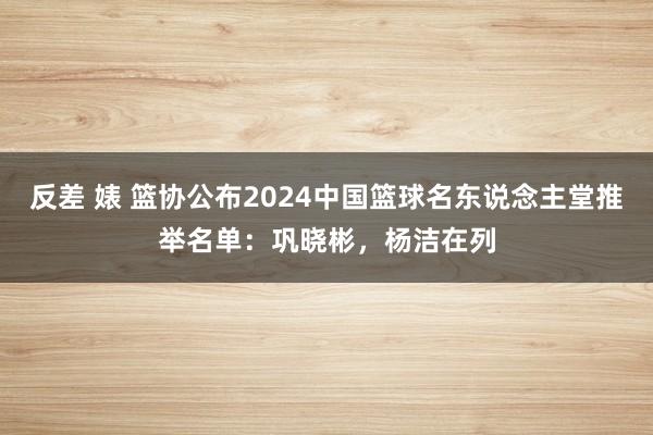 反差 婊 篮协公布2024中国篮球名东说念主堂推举名单：巩晓彬，杨洁在列